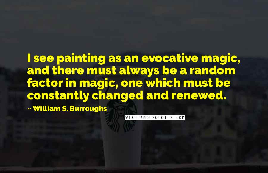 William S. Burroughs Quotes: I see painting as an evocative magic, and there must always be a random factor in magic, one which must be constantly changed and renewed.