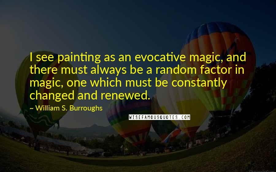 William S. Burroughs Quotes: I see painting as an evocative magic, and there must always be a random factor in magic, one which must be constantly changed and renewed.