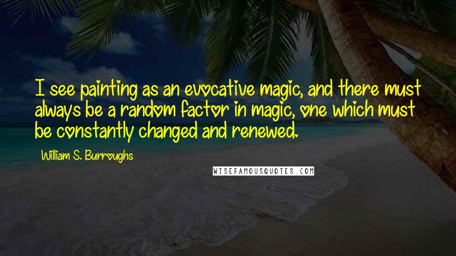 William S. Burroughs Quotes: I see painting as an evocative magic, and there must always be a random factor in magic, one which must be constantly changed and renewed.