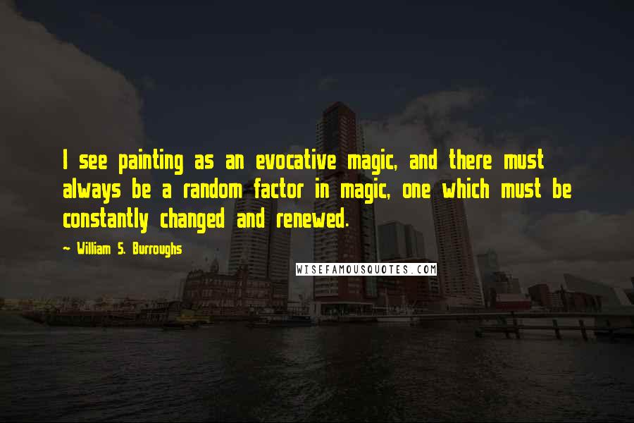 William S. Burroughs Quotes: I see painting as an evocative magic, and there must always be a random factor in magic, one which must be constantly changed and renewed.