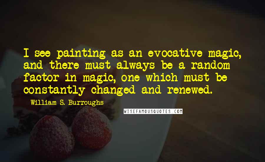 William S. Burroughs Quotes: I see painting as an evocative magic, and there must always be a random factor in magic, one which must be constantly changed and renewed.