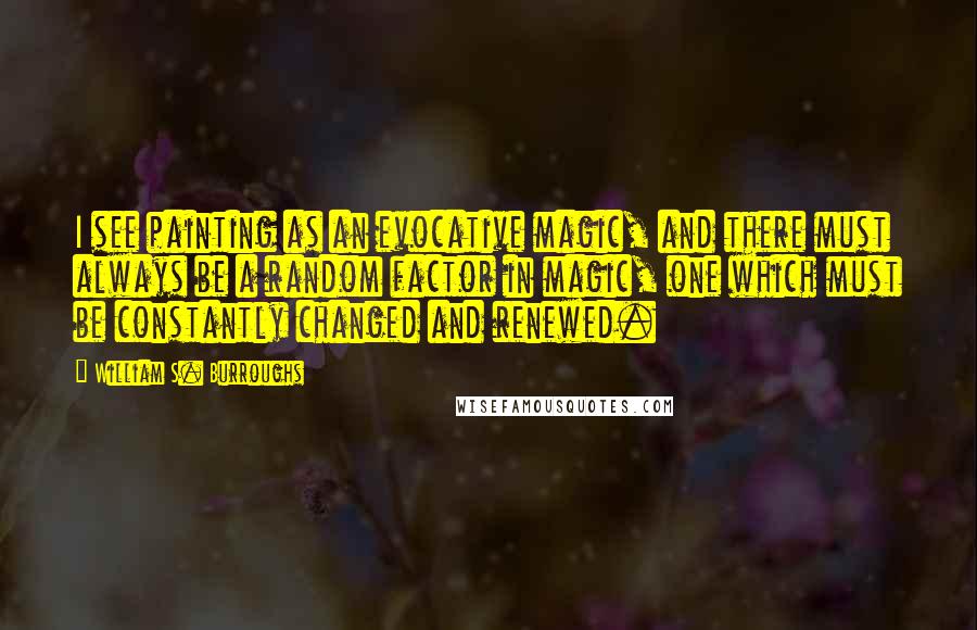 William S. Burroughs Quotes: I see painting as an evocative magic, and there must always be a random factor in magic, one which must be constantly changed and renewed.