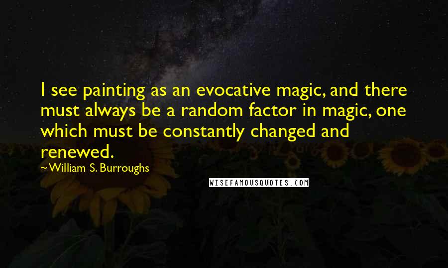 William S. Burroughs Quotes: I see painting as an evocative magic, and there must always be a random factor in magic, one which must be constantly changed and renewed.