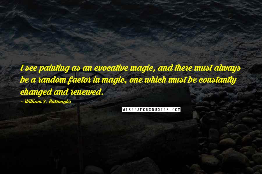 William S. Burroughs Quotes: I see painting as an evocative magic, and there must always be a random factor in magic, one which must be constantly changed and renewed.