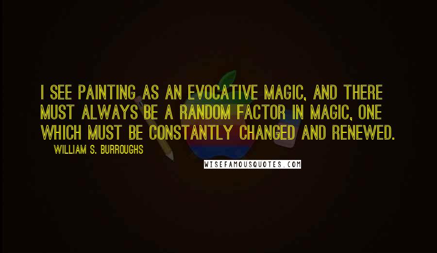 William S. Burroughs Quotes: I see painting as an evocative magic, and there must always be a random factor in magic, one which must be constantly changed and renewed.