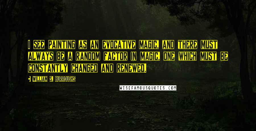 William S. Burroughs Quotes: I see painting as an evocative magic, and there must always be a random factor in magic, one which must be constantly changed and renewed.