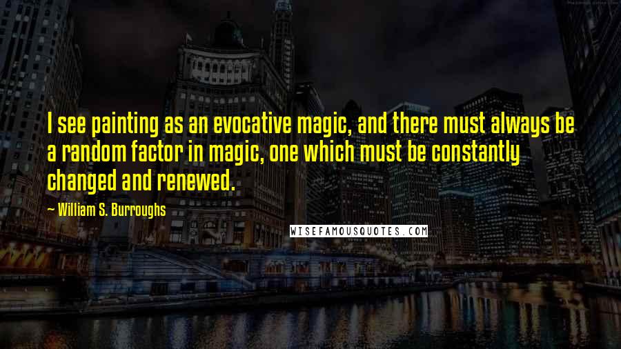 William S. Burroughs Quotes: I see painting as an evocative magic, and there must always be a random factor in magic, one which must be constantly changed and renewed.