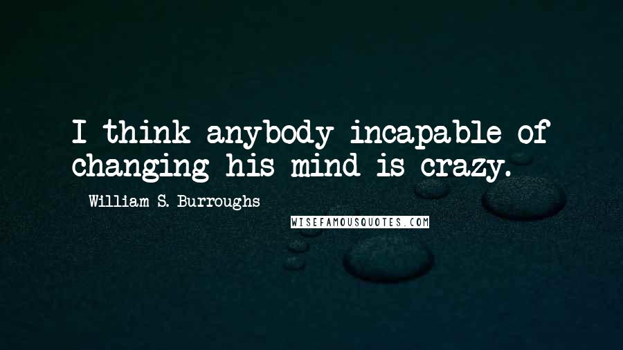 William S. Burroughs Quotes: I think anybody incapable of changing his mind is crazy.