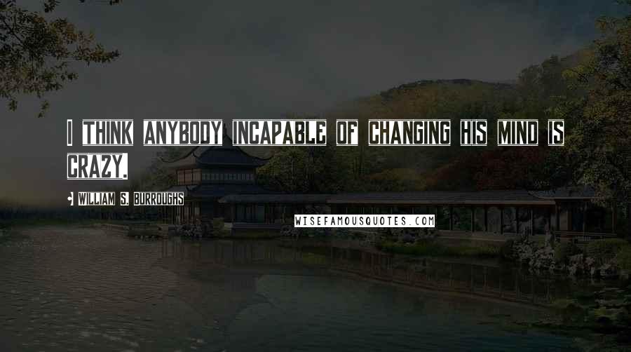 William S. Burroughs Quotes: I think anybody incapable of changing his mind is crazy.