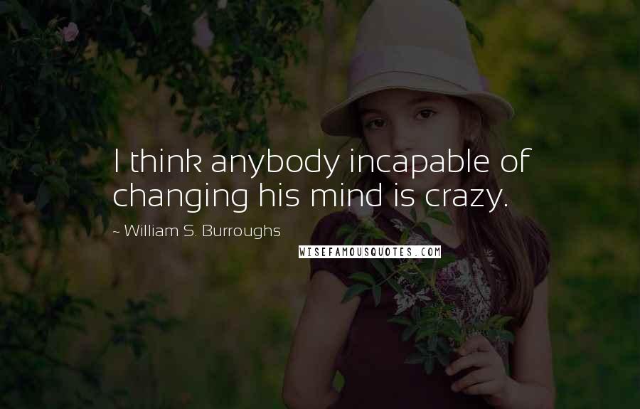 William S. Burroughs Quotes: I think anybody incapable of changing his mind is crazy.