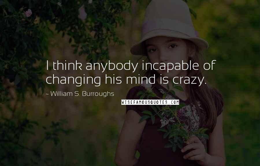 William S. Burroughs Quotes: I think anybody incapable of changing his mind is crazy.