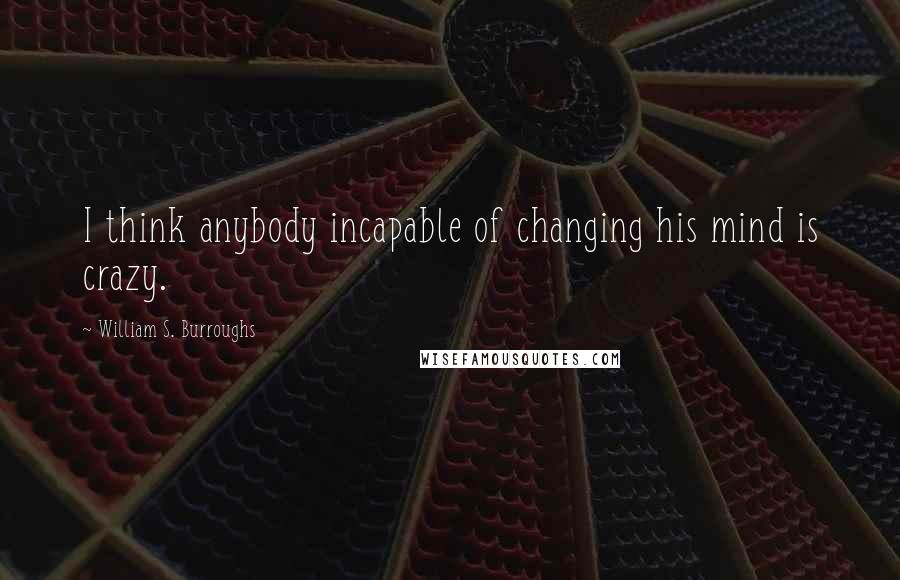 William S. Burroughs Quotes: I think anybody incapable of changing his mind is crazy.