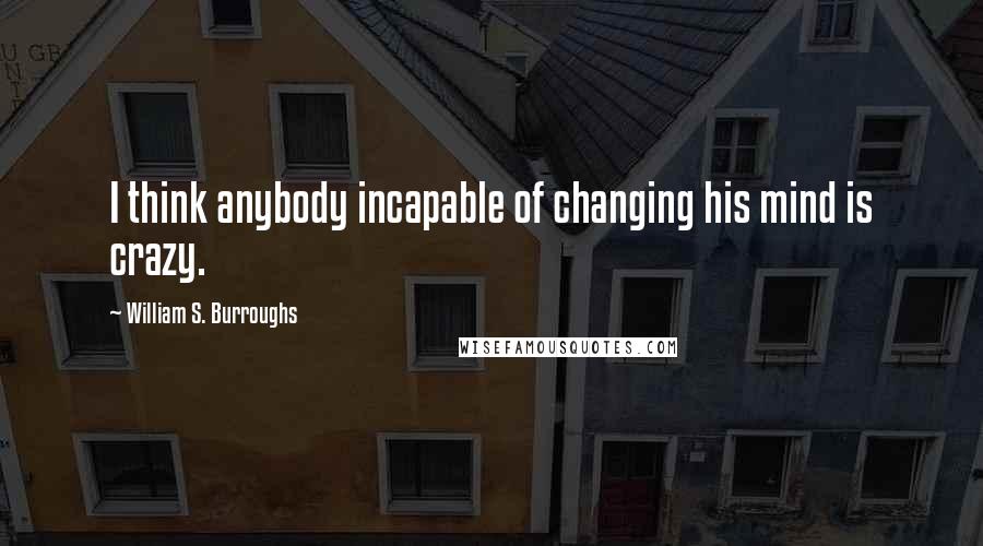 William S. Burroughs Quotes: I think anybody incapable of changing his mind is crazy.