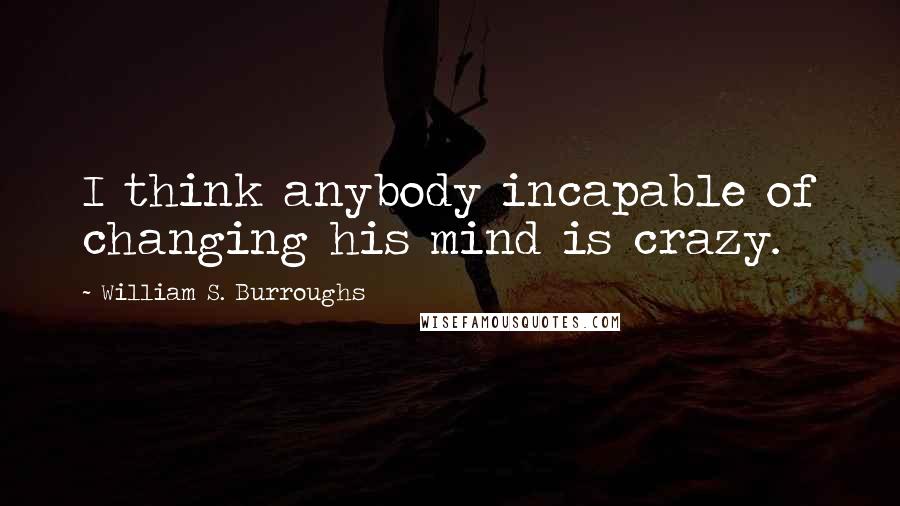 William S. Burroughs Quotes: I think anybody incapable of changing his mind is crazy.