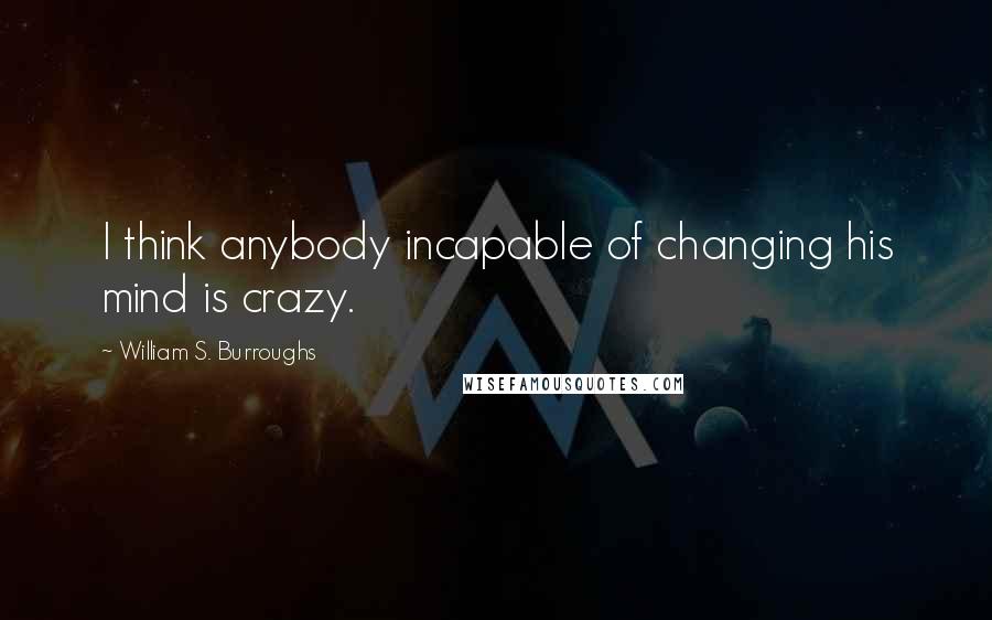 William S. Burroughs Quotes: I think anybody incapable of changing his mind is crazy.