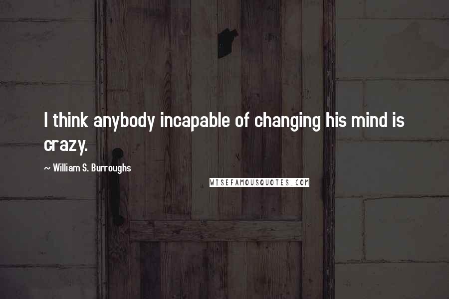 William S. Burroughs Quotes: I think anybody incapable of changing his mind is crazy.