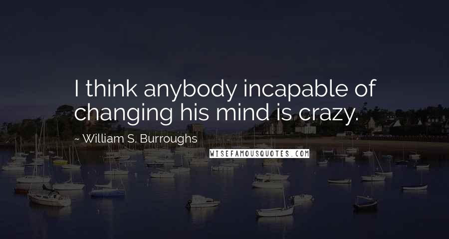 William S. Burroughs Quotes: I think anybody incapable of changing his mind is crazy.