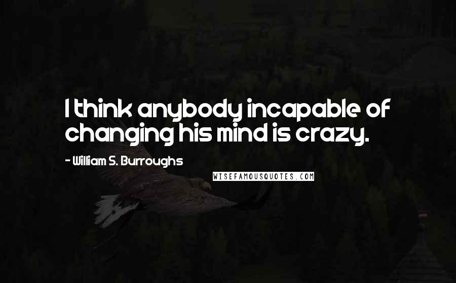 William S. Burroughs Quotes: I think anybody incapable of changing his mind is crazy.