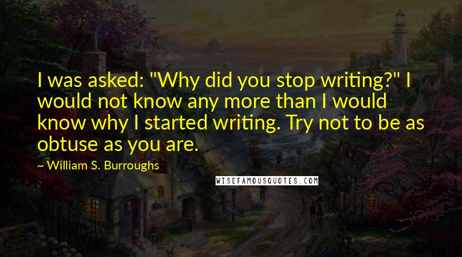 William S. Burroughs Quotes: I was asked: "Why did you stop writing?" I would not know any more than I would know why I started writing. Try not to be as obtuse as you are.