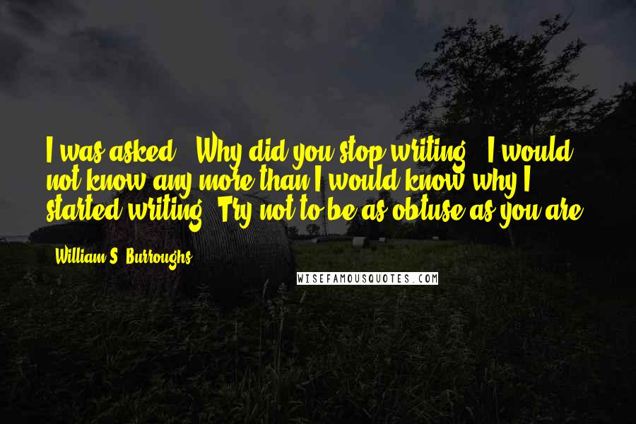 William S. Burroughs Quotes: I was asked: "Why did you stop writing?" I would not know any more than I would know why I started writing. Try not to be as obtuse as you are.