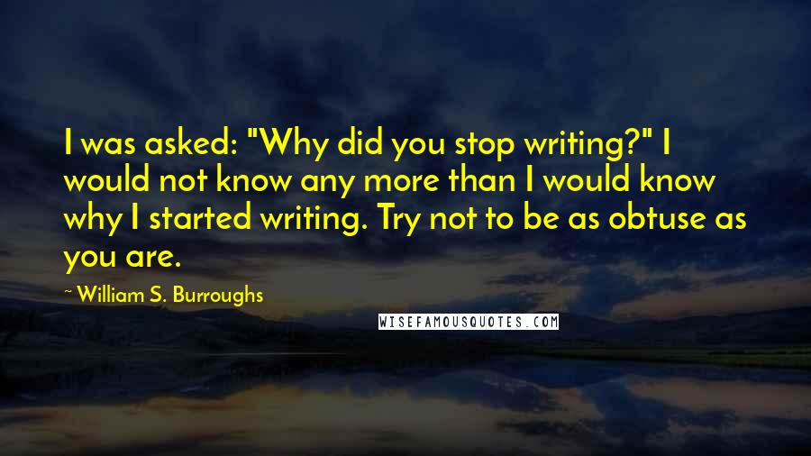 William S. Burroughs Quotes: I was asked: "Why did you stop writing?" I would not know any more than I would know why I started writing. Try not to be as obtuse as you are.