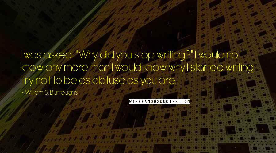 William S. Burroughs Quotes: I was asked: "Why did you stop writing?" I would not know any more than I would know why I started writing. Try not to be as obtuse as you are.