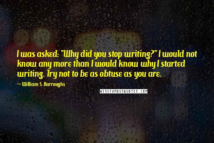 William S. Burroughs Quotes: I was asked: "Why did you stop writing?" I would not know any more than I would know why I started writing. Try not to be as obtuse as you are.