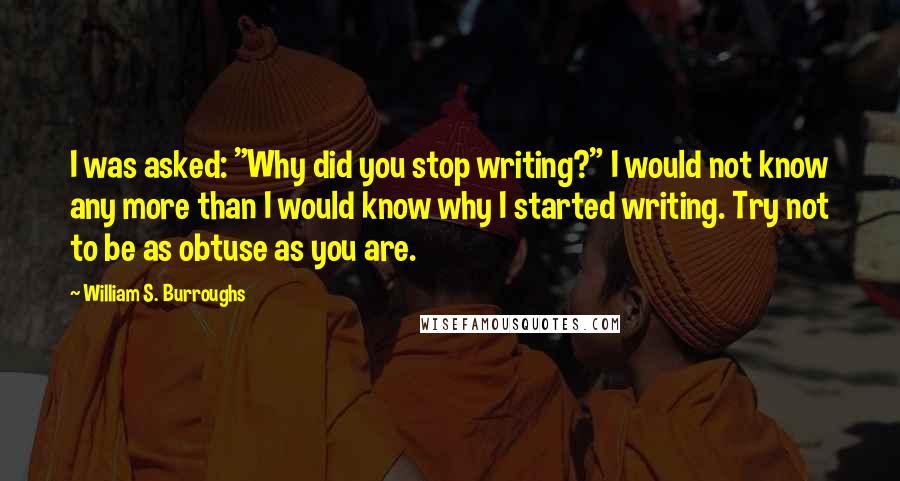 William S. Burroughs Quotes: I was asked: "Why did you stop writing?" I would not know any more than I would know why I started writing. Try not to be as obtuse as you are.