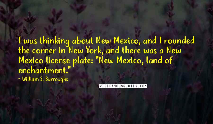 William S. Burroughs Quotes: I was thinking about New Mexico, and I rounded the corner in New York, and there was a New Mexico license plate: "New Mexico, land of enchantment."