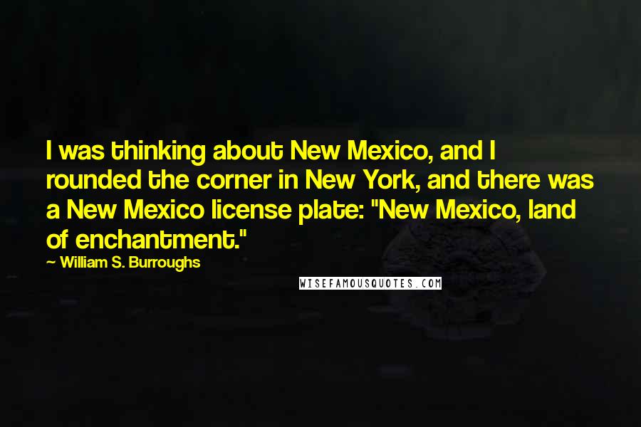 William S. Burroughs Quotes: I was thinking about New Mexico, and I rounded the corner in New York, and there was a New Mexico license plate: "New Mexico, land of enchantment."