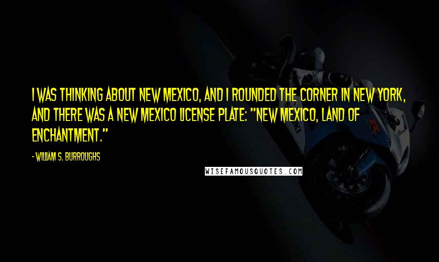 William S. Burroughs Quotes: I was thinking about New Mexico, and I rounded the corner in New York, and there was a New Mexico license plate: "New Mexico, land of enchantment."