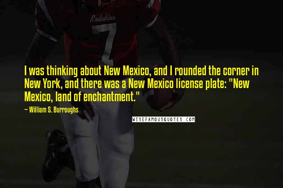 William S. Burroughs Quotes: I was thinking about New Mexico, and I rounded the corner in New York, and there was a New Mexico license plate: "New Mexico, land of enchantment."