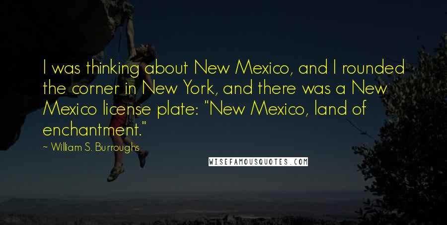 William S. Burroughs Quotes: I was thinking about New Mexico, and I rounded the corner in New York, and there was a New Mexico license plate: "New Mexico, land of enchantment."