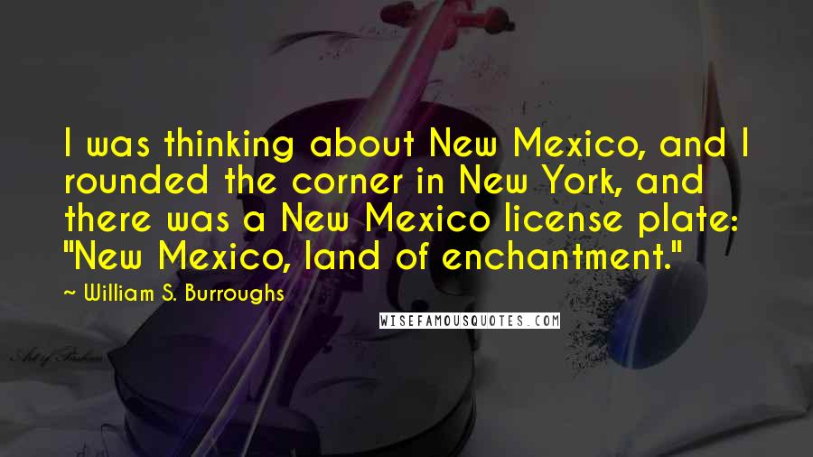 William S. Burroughs Quotes: I was thinking about New Mexico, and I rounded the corner in New York, and there was a New Mexico license plate: "New Mexico, land of enchantment."