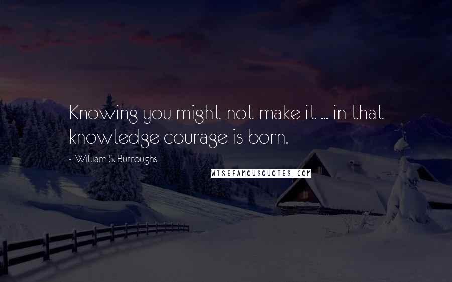 William S. Burroughs Quotes: Knowing you might not make it ... in that knowledge courage is born.