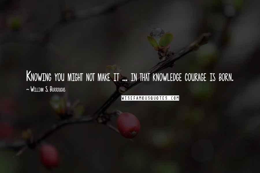 William S. Burroughs Quotes: Knowing you might not make it ... in that knowledge courage is born.