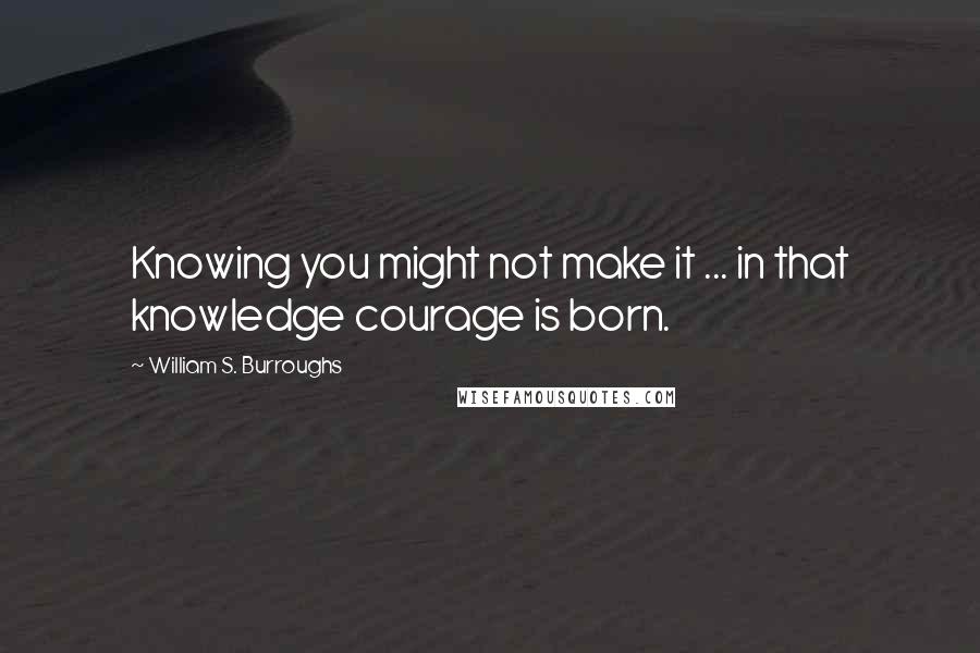 William S. Burroughs Quotes: Knowing you might not make it ... in that knowledge courage is born.