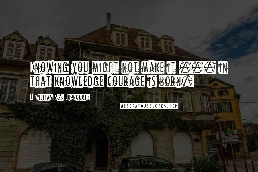 William S. Burroughs Quotes: Knowing you might not make it ... in that knowledge courage is born.