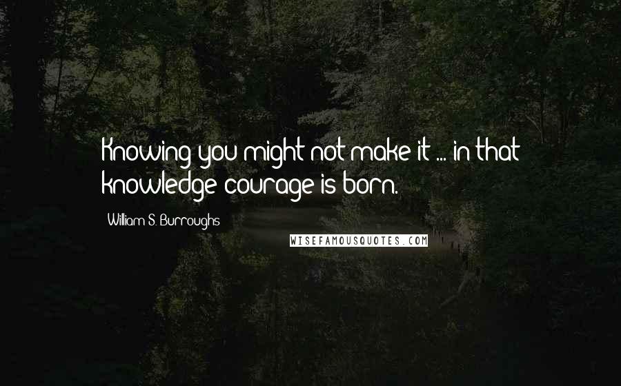 William S. Burroughs Quotes: Knowing you might not make it ... in that knowledge courage is born.