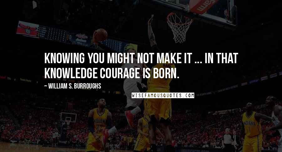 William S. Burroughs Quotes: Knowing you might not make it ... in that knowledge courage is born.