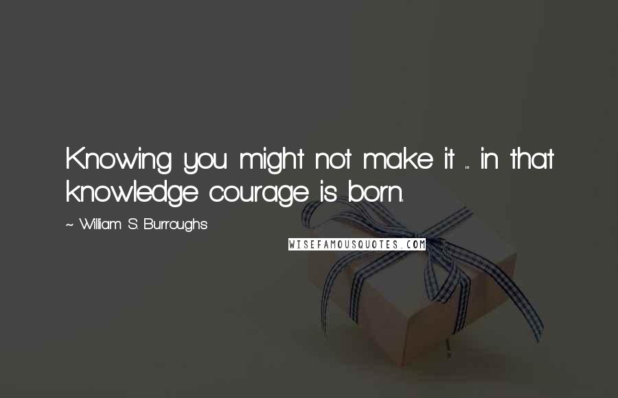 William S. Burroughs Quotes: Knowing you might not make it ... in that knowledge courage is born.