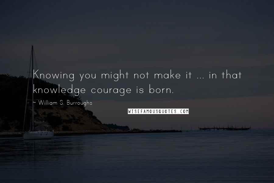 William S. Burroughs Quotes: Knowing you might not make it ... in that knowledge courage is born.