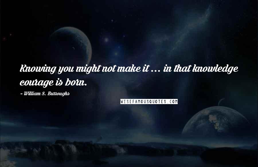 William S. Burroughs Quotes: Knowing you might not make it ... in that knowledge courage is born.