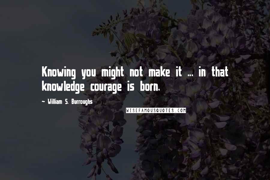 William S. Burroughs Quotes: Knowing you might not make it ... in that knowledge courage is born.