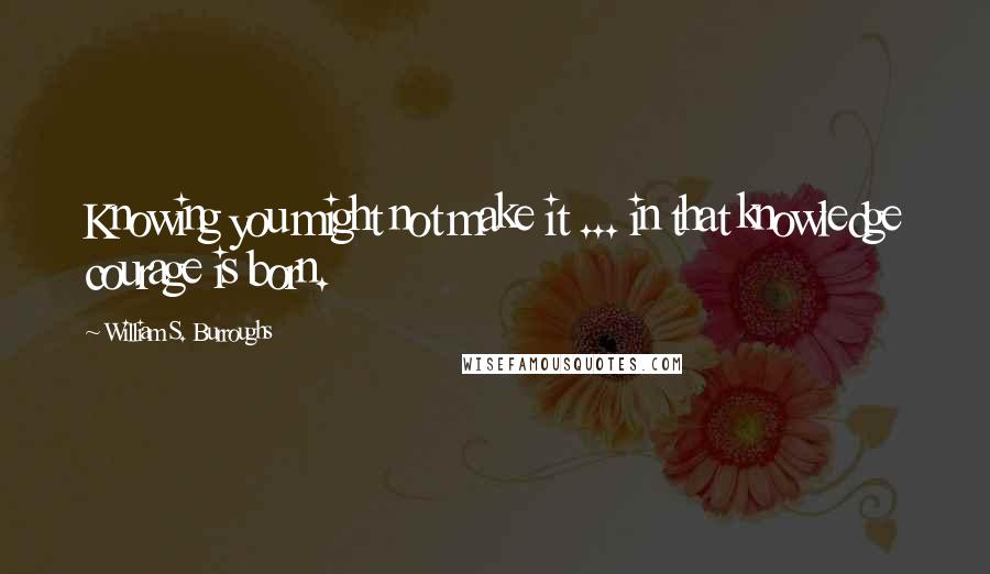 William S. Burroughs Quotes: Knowing you might not make it ... in that knowledge courage is born.