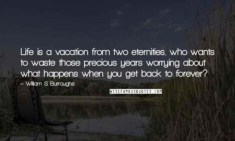 William S. Burroughs Quotes: Life is a vacation from two eternities, who wants to waste those precious years worrying about what happens when you get back to forever?