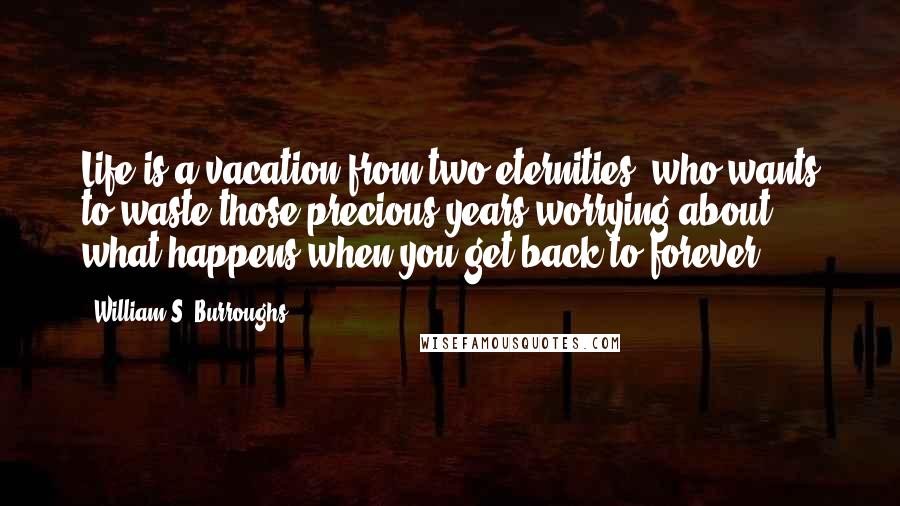 William S. Burroughs Quotes: Life is a vacation from two eternities, who wants to waste those precious years worrying about what happens when you get back to forever?