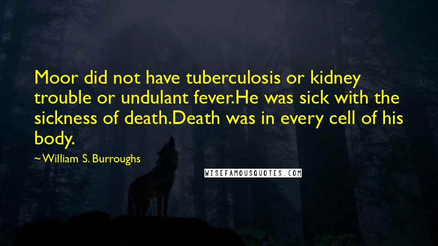 William S. Burroughs Quotes: Moor did not have tuberculosis or kidney trouble or undulant fever.He was sick with the sickness of death.Death was in every cell of his body.