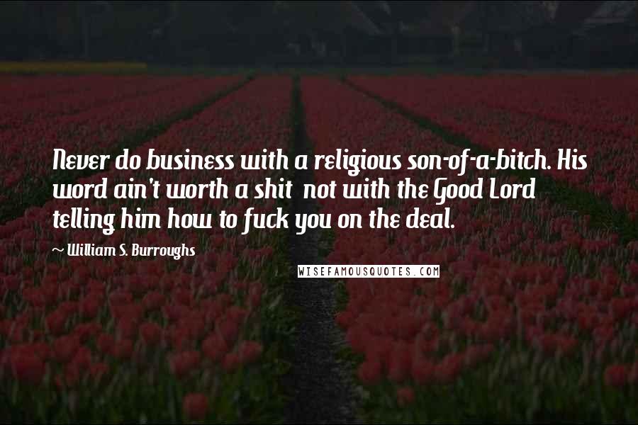 William S. Burroughs Quotes: Never do business with a religious son-of-a-bitch. His word ain't worth a shit  not with the Good Lord telling him how to fuck you on the deal.
