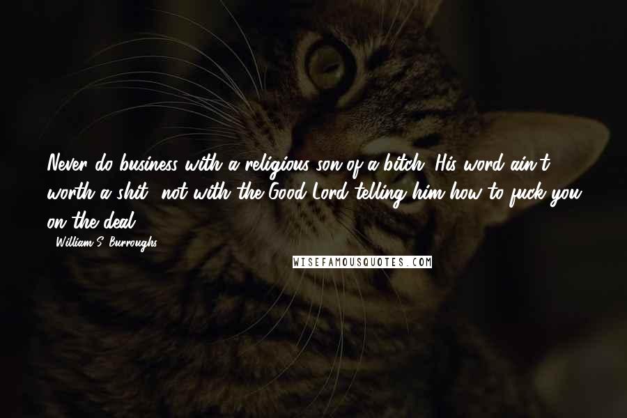 William S. Burroughs Quotes: Never do business with a religious son-of-a-bitch. His word ain't worth a shit  not with the Good Lord telling him how to fuck you on the deal.